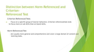 Distinction between Norm-Referenced and
Criterion-
Referenced Test
Criterion-Referenced Tests
 Focus on a specific group of learner behaviors. Criterion referencedtest ends
to focus more on sub skills than on board skills.
Norm-Referenced Test
Are usually more general and comprehensive and cover a large domain of content and
learning tasks.
 