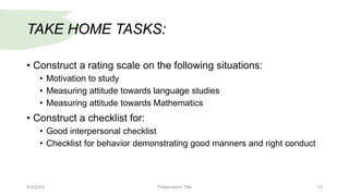 TAKE HOME TASKS:
• Construct a rating scale on the following situations:
• Motivation to study
• Measuring attitude towards language studies
• Measuring attitude towards Mathematics
• Construct a checklist for:
• Good interpersonal checklist
• Checklist for behavior demonstrating good manners and right conduct
9/3/20XX Presentation Title 13
 