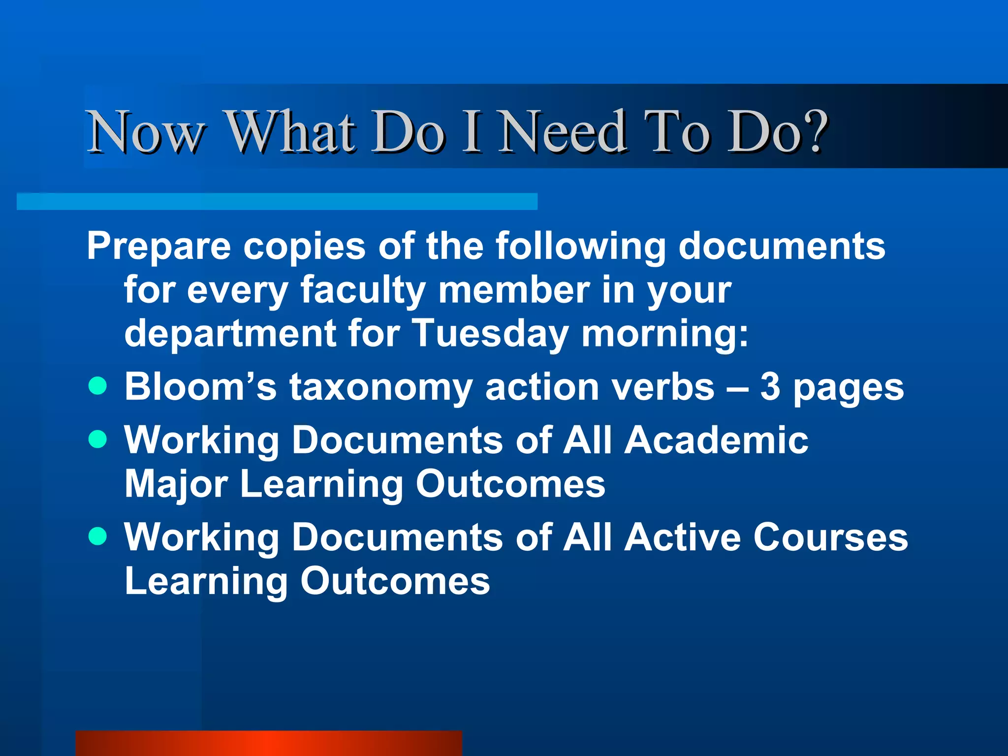 Now What Do I Need To Do? Prepare copies of the following documents for every faculty member in your department for Tuesday morning: Bloom’s taxonomy action verbs – 3 pages Working Documents of All Academic Major Learning Outcomes Working Documents of All Active Courses Learning Outcomes 