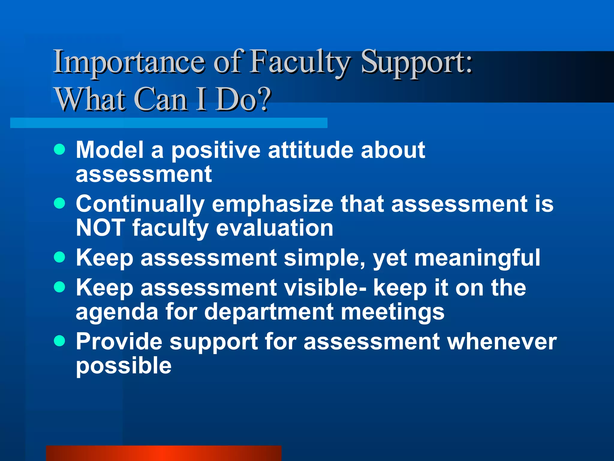 Importance of Faculty Support:  What Can I Do? Model a positive attitude about assessment Continually emphasize that assessment is NOT faculty evaluation Keep assessment simple, yet meaningful Keep assessment visible- keep it on the agenda for department meetings Provide support for assessment whenever possible 