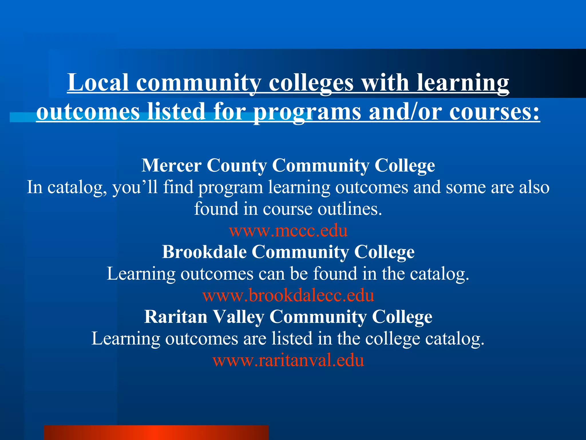 Local community colleges with learning outcomes listed for programs and/or courses: Mercer County Community College In catalog, you’ll find program learning outcomes and some are also found in course outlines. www.mccc.edu Brookdale Community College Learning outcomes can be found in the catalog. www.brookdalecc.edu Raritan Valley Community College Learning outcomes are listed in the college catalog. www.raritanval.edu 