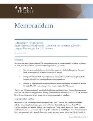 Simpson Thacher & Bartlett LLP
Memorandum
Is Iran Open for Business?
Most “Secondary Sanctions” Lifted but the Situation Remains
Largely Unchanged for U.S. Persons
January 19, 2016
Overview
In a move that opens the door for non-U.S. companies to engage in transactions with or in Iran, on January
16, 2016, the U.S. scaled back economic sanctions against Iran. As a result:
1. Non-U.S. persons, including non-U.S. entities, may now, with limited exceptions discussed
below, do business with or in Iran without risk of sanction.
2. Foreign subsidiaries of a U.S. parent company are also allowed, with some exceptions, to do
business in or with Iran without violating economic sanctions.
3. However, U.S. persons remain largely prohibited from doing business in or with Iran because
the bulk of the U.S. trade embargo of Iran remains in place for U.S. persons.
The E.U. and U.N. also significantly pared back their Iranian sanctions regimes. Combined, these changes
allow non-U.S. persons to engage in most dealings with Iran without implicating U.S., E.U. or U.N. sanctions.
Nevertheless, U.S. persons largely remain barred from transacting in or with Iran.
Implementation Day
On January 16, the International Atomic Energy Agency (“IAEA”) certified that Iran had achieved key
milestones regarding its nuclear program as set forth under the Joint Comprehensive Plan of Action
(“JCPOA”) entered into between the P5+1 (the United States, China, France, Russia, the United Kingdom
and Germany), the E.U. and Iran in July of 2015. The verification by the IAEA gave rise to “Implementation
Day,” which automatically triggered relaxation of certain sanctions against Iran by the U.S., E.U. and U.N.
 
