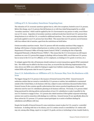 2Memorandum – January 19, 2016
Simpson Thacher & Bartlett LLP
Lifting of U.S. Secondary Sanctions Targeting Iran
The relaxation of U.S. economic sanctions against Iran is, with a few exceptions, limited to non-U.S. persons.
Before this change, non-U.S. persons that did business in or with Iran risked being targeted by so-called
“secondary sanctions,” which could be applied by the U.S. Government to any person or entity, even if there
was no U.S. nexus. Imposition of secondary sanctions could previously have barred non-U.S. persons from
doing business in or with the U.S., or resulted in additional sanctions. Now, most secondary sanctions that
previously applied to non-U.S. persons have been lifted. This means that non-U.S. persons can do business
with Iran without risk of sanction, apart from the restrictions set forth below.
Certain secondary sanctions remain. Non-U.S. persons still risk secondary sanctions if they engage in
dealings with Iranian or Iranian-related persons or entities on the sanctions lists maintained by U.S.
Department of Treasury’s Office of Foreign Assets Control (“OFAC”), including the lists of Specially
Designated Nationals or Blocked Persons (“SDNs”). This means that the U.S. Government can still impose
sanctions on a non-U.S. person that engages in dealings with an Iranian SDN, even if that non-U.S. person
has no nexus to the U.S. (no U.S. affiliates, no U.S. employees, no dealings in U.S. goods or services, etc.).
To mitigate against this risk, all businesses should continue to screen transactions against OFAC-maintained
lists. New SDNs may be added to the lists at any time, as occurred the day following Implementation Day
when eleven new SDNs were added for helping to supply Iran’s ballistic missile program. Dealing with Iran-
related SDNs still presents risks for non-U.S. persons.
Non-U.S. Subsidiaries or Affiliates of U.S. Persons May Now Do Business with
Iran
The biggest change for U.S. persons is the issuance of General License H by OFAC. General License H
authorizes entities that are owned or controlled by U.S. persons or entities, but established or maintained
outside of the United States, to do business with Iran, subject to some restrictions discussed further below.
General License H also contains specific authorizations that remove practical impediments that would
otherwise exist for non-U.S. subsidiaries planning to do business with Iran. Previously, U.S. persons risked
being sanctioned for altering policies and procedures of non-U.S. subsidiaries to make it possible for the
non-U.S. business to engage in Iran. U.S. persons also risked sanctions if their global corporate technology
systems were used in connection with dealings in or with Iran. General License H now specifically allows for
these actions by U.S. persons. U.S. persons cannot participate in or assist or facilitate dealings by
subsidiaries and affiliates with Iran.
Despite the breadth of General License H, some restrictions remain in place for U.S.-owned or -controlled
businesses. In dealing with Iran or its citizens, non-U.S. entities owned or controlled by U.S. entities still
may not, among other things, export or re-export U.S. goods, services or technology to Iran; transfer funds to,
 