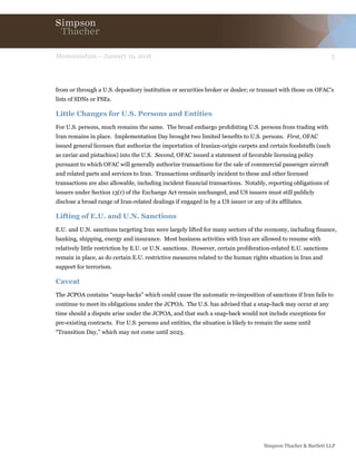 3Memorandum – January 19, 2016
Simpson Thacher & Bartlett LLP
from or through a U.S. depository institution or securities broker or dealer; or transact with those on OFAC’s
lists of SDNs or FSEs.
Little Changes for U.S. Persons and Entities
For U.S. persons, much remains the same. The broad embargo prohibiting U.S. persons from trading with
Iran remains in place. Implementation Day brought two limited benefits to U.S. persons. First, OFAC
issued general licenses that authorize the importation of Iranian-origin carpets and certain foodstuffs (such
as caviar and pistachios) into the U.S. Second, OFAC issued a statement of favorable licensing policy
pursuant to which OFAC will generally authorize transactions for the sale of commercial passenger aircraft
and related parts and services to Iran. Transactions ordinarily incident to these and other licensed
transactions are also allowable, including incident financial transactions. Notably, reporting obligations of
issuers under Section 13(r) of the Exchange Act remain unchanged, and US issuers must still publicly
disclose a broad range of Iran-related dealings if engaged in by a US issuer or any of its affiliates.
Lifting of E.U. and U.N. Sanctions
E.U. and U.N. sanctions targeting Iran were largely lifted for many sectors of the economy, including finance,
banking, shipping, energy and insurance. Most business activities with Iran are allowed to resume with
relatively little restriction by E.U. or U.N. sanctions. However, certain proliferation-related E.U. sanctions
remain in place, as do certain E.U. restrictive measures related to the human rights situation in Iran and
support for terrorism.
Caveat
The JCPOA contains “snap-backs” which could cause the automatic re-imposition of sanctions if Iran fails to
continue to meet its obligations under the JCPOA. The U.S. has advised that a snap-back may occur at any
time should a dispute arise under the JCPOA, and that such a snap-back would not include exceptions for
pre-existing contracts. For U.S. persons and entities, the situation is likely to remain the same until
“Transition Day,” which may not come until 2023.
 