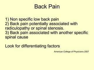 Back Pain 1) Non specific low back pain 2) Back pain potentially associated with radiculopathy or spinal stenosis. 3) Back pain associated with another specific spinal cause Look for differentiating factors American College of Physicians 2007 