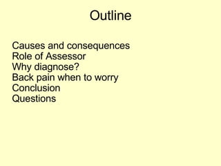 Outline Causes and consequences  Role of Assessor Why diagnose?  Back pain when to worry Conclusion Questions 