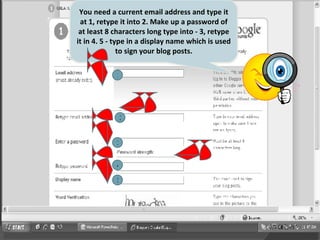 1 2 3 4 5 You need a current email address and type it at 1, retype it into 2. Make up a password of at least 8 characters long type into - 3, retype it in 4. 5 - type in a display name which is used to sign your blog posts. 