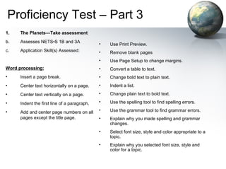 Proficiency Test – Part 3 The Planets— Take assessment   Assesses NETS•S 1B and 3A  Application Skill(s) Assessed: Word processing: Insert a page break.  Center text horizontally on a page.  Center text vertically on a page.  Indent the first line of a paragraph.  Add and center page numbers on all pages except the title page.  Use Print Preview.  Remove blank pages  Use Page Setup to change margins.  Convert a table to text.  Change bold text to plain text.  Indent a list.  Change plain text to bold text.  Use the spelling tool to find spelling errors.  Use the grammar tool to find grammar errors.  Explain why you made spelling and grammar changes.  Select font size, style and color appropriate to a topic.  Explain why you selected font size, style and color for a topic.  