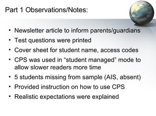 Newsletter article to inform parents/guardians Test questions were printed  Cover sheet for student name, access codes CPS was used in “student managed” mode to allow slower readers more time 5 students missing from sample (AIS, absent) Provided instruction on how to use CPS Realistic expectations were explained Part 1 Observations/Notes: 