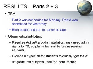 RESULTS – Parts 2 + 3 TBA Part 2 was scheduled for Monday, Part 3 was scheduled for yesterday Both postponed due to server outage Observations/Notes: Requires ActiveX plug-in installation, may need admin rights to PC, so plan a test run before assessing students Provide a hyperlink for students to quickly “get there” 9 th  grade test subjects used for “beta” testing 