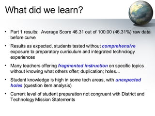 What did we learn? Part 1 results:  Average Score 46.31 out of 100.00 (46.31%) raw data before curve Results as expected, students tested without  comprehensive  exposure to preparatory curriculum and integrated technology experiences Many teachers offering  fragmented instruction  on specific topics without knowing what others offer; duplication; holes… Student knowledge is high in some tech areas, with  unexpected holes  (question item analysis) Current level of student preparation not congruent with District and Technology Mission Statements 