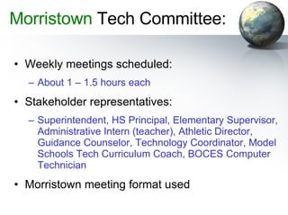 Morristown  Tech Committee: Weekly meetings scheduled: About 1 – 1.5 hours each Stakeholder representatives: Superintendent, HS Principal, Elementary Supervisor, Administrative Intern (teacher), Athletic Director, Guidance Counselor, Technology Coordinator, Model Schools Tech Curriculum Coach, BOCES Computer Technician Morristown meeting format used 