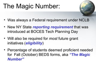The Magic Number: Was always a Federal requirement under NCLB New NY State  reporting requirement  that was introduced at BOCES Tech Planning Day Will also be required for  most  future grant initiatives ( eligibility ) Percentage of students deemed proficient needed for  Fall (October) BEDS forms, aka  “The Magic Number” 