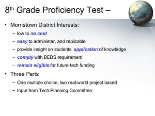 8 th  Grade Proficiency Test –  Morristown District Interests: low to  no cost easy  to administer, and replicable  provide insight on students’  application  of knowledge comply  with BEDS requirement remain eligible  for future tech funding Three Parts One multiple choice, two real-world project based Input from Tech Planning Committee 