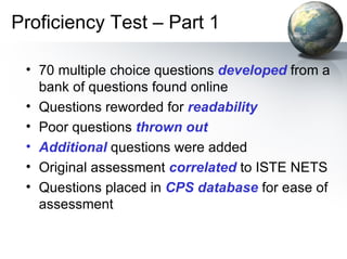 Proficiency Test – Part 1 70 multiple choice questions  developed  from a bank of questions found online Questions reworded for  readability Poor questions  thrown out Additional  questions were added Original assessment  correlated  to ISTE NETS Questions placed in  CPS database  for ease of assessment 
