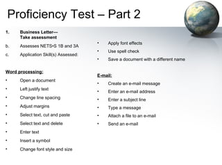 Proficiency Test – Part 2 Business Letter— Take assessment   Assesses NETS•S 1B and 3A  Application Skill(s) Assessed: Word processing: Open a document  Left justify text  Change line spacing  Adjust margins  Select text, cut and paste  Select text and delete  Enter text  Insert a symbol  Change font style and size  Apply font effects  Use spell check  Save a document with a different name  E-mail: Create an e-mail message  Enter an e-mail address  Enter a subject line  Type a message  Attach a file to an e-mail  Send an e-mail  