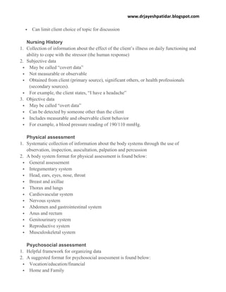 www.drjayeshpatidar.blogspot.com
 Can limit client choice of topic for discussion
Nursing History
1. Collection of information about the effect of the client’s illness on daily functioning and
ability to cope with the stressor (the human response)
2. Subjective data
 May be called “covert data”
 Not measurable or observable
 Obtained from client (primary source), significant others, or health professionals
(secondary sources).
 For example, the client states, “I have a headache”
3. Objective data
 May be called “overt data”
 Can be detected by someone other than the client
 Includes measurable and observable client behavior
 For example, a blood pressure reading of 190/110 mmHg.
Physical assessment
1. Systematic collection of information about the body systems through the use of
observation, inspection, auscultation, palpation and percussion
2. A body system format for physical assessment is found below:
 General assessement
 Integumentary system
 Head, ears, eyes, nose, throat
 Breast and axillae
 Thorax and lungs
 Cardiovascular system
 Nervous system
 Abdomen and gastrointestinal system
 Anus and rectum
 Genitourinary system
 Reproductive system
 Musculoskeletal system
Psychosocial assessment
1. Helpful framework for organizing data
2. A suggested format for psychosocial assessment is found below:
 Vocation/education/financial
 Home and Family
 