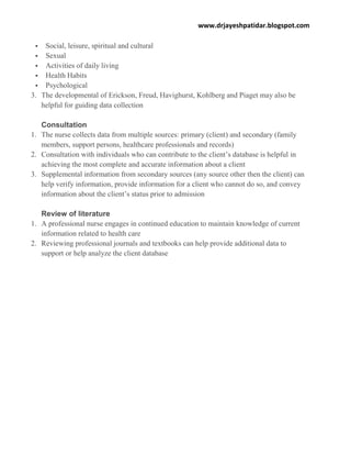 www.drjayeshpatidar.blogspot.com
 Social, leisure, spiritual and cultural
 Sexual
 Activities of daily living
 Health Habits
 Psychological
3. The developmental of Erickson, Freud, Havighurst, Kohlberg and Piaget may also be
helpful for guiding data collection
Consultation
1. The nurse collects data from multiple sources: primary (client) and secondary (family
members, support persons, healthcare professionals and records)
2. Consultation with individuals who can contribute to the client’s database is helpful in
achieving the most complete and accurate information about a client
3. Supplemental information from secondary sources (any source other then the client) can
help verify information, provide information for a client who cannot do so, and convey
information about the client’s status prior to admission
Review of literature
1. A professional nurse engages in continued education to maintain knowledge of current
information related to health care
2. Reviewing professional journals and textbooks can help provide additional data to
support or help analyze the client database
 