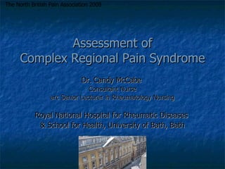 Assessment of Complex Regional Pain Syndrome Dr. Candy McCabe  Consultant Nurse arc Senior Lecturer in Rheumatology Nursing Royal National Hospital for Rheumatic Diseases  & School for Health, University of Bath, Bath The North British Pain Association 2008 