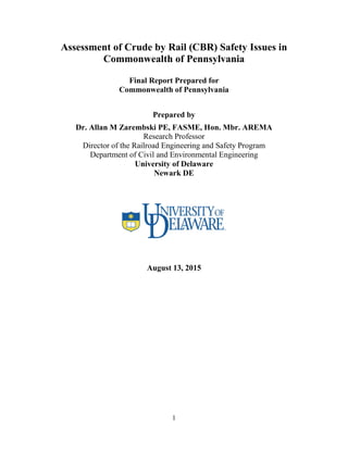 1
Assessment of Crude by Rail (CBR) Safety Issues in
Commonwealth of Pennsylvania
Final Report Prepared for
Commonwealth of Pennsylvania
Prepared by
Dr. Allan M Zarembski PE, FASME, Hon. Mbr. AREMA
Research Professor
Director of the Railroad Engineering and Safety Program
Department of Civil and Environmental Engineering
University of Delaware
Newark DE
August 13, 2015
 