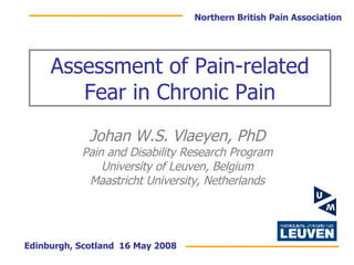 Assessment of Pain-related Fear in Chronic Pain Johan W.S. Vlaeyen, PhD Pain and Disability Research Program University of Leuven, Belgium Maastricht University, Netherlands Edinburgh, Scotland  16 May 2008 Northern British Pain Association 