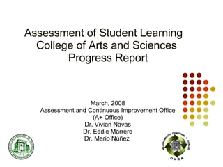 Assessment of Student Learning   College of Arts and Sciences   Progress Report March, 2008 Assessment and Continuous Improvement Office (A+ Office) Dr. Vivian Navas Dr. Eddie Marrero Dr. Mario Núñez  