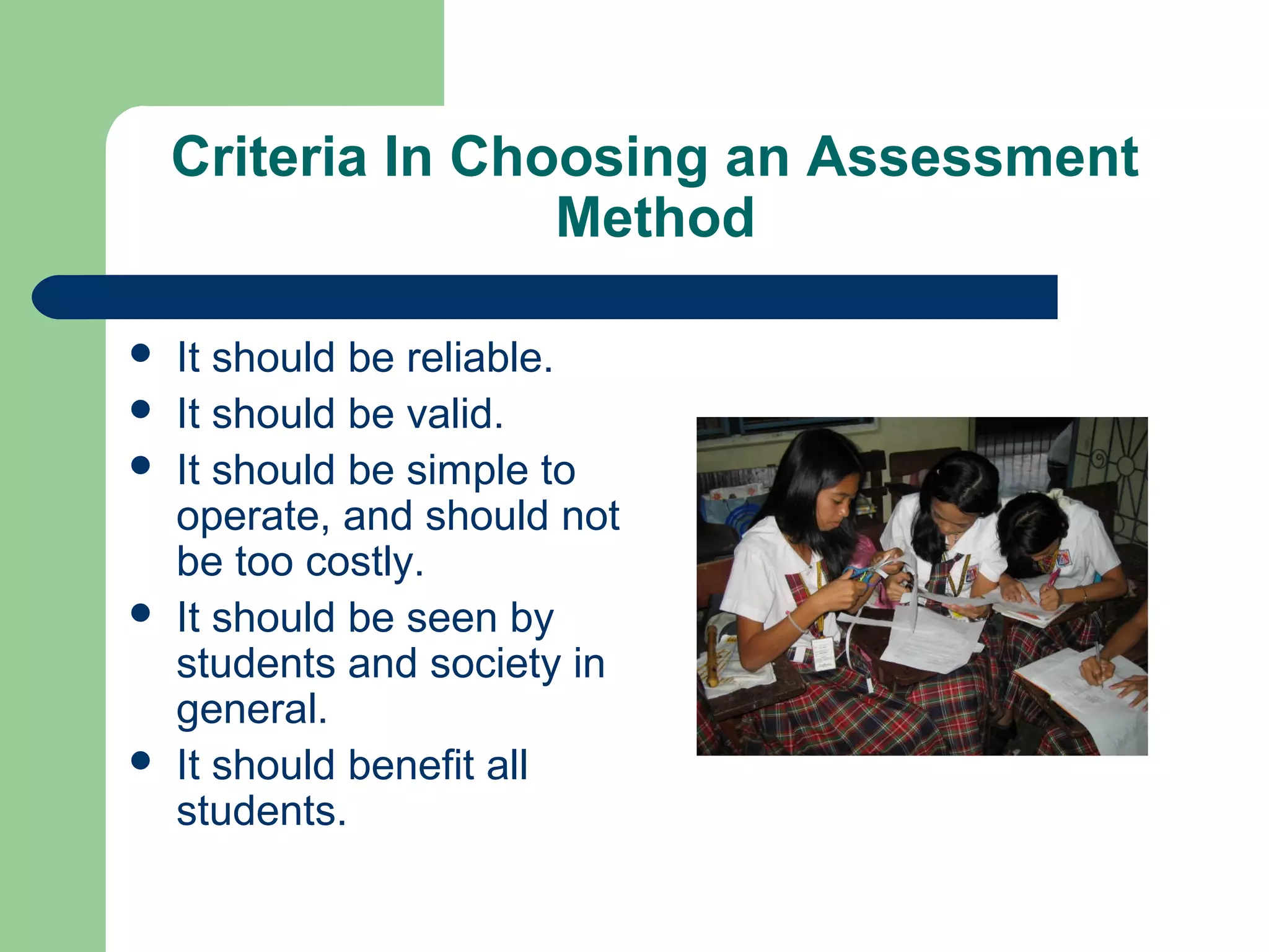 Criteria In Choosing an Assessment
Method








It should be reliable.
It should be valid.
It should be simple to
operate, and should not
be too costly.
It should be seen by
students and society in
general.
It should benefit all
students.

 