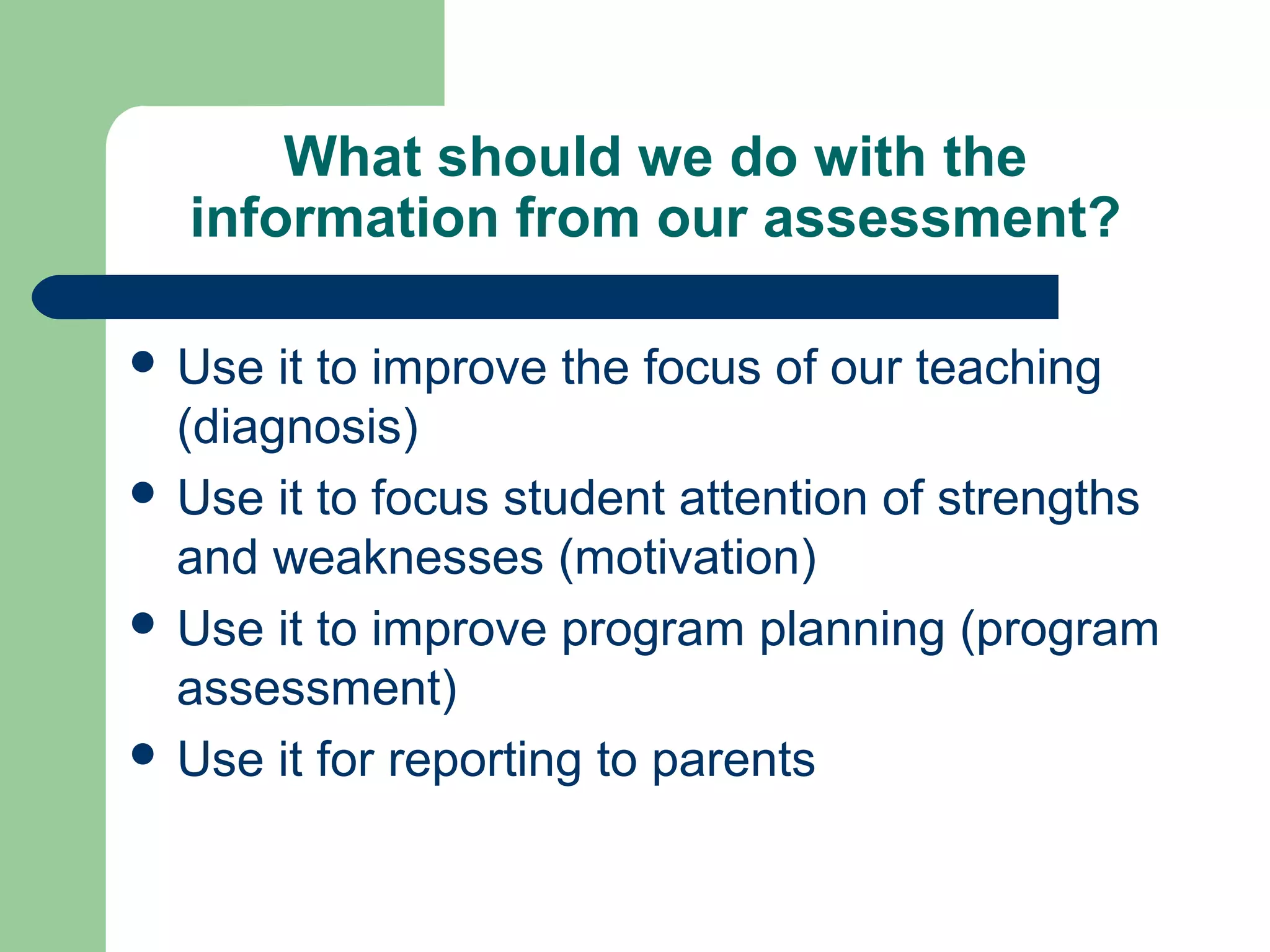 What should we do with the
information from our assessment?
 Use

it to improve the focus of our teaching
(diagnosis)
 Use it to focus student attention of strengths
and weaknesses (motivation)
 Use it to improve program planning (program
assessment)
 Use it for reporting to parents

 