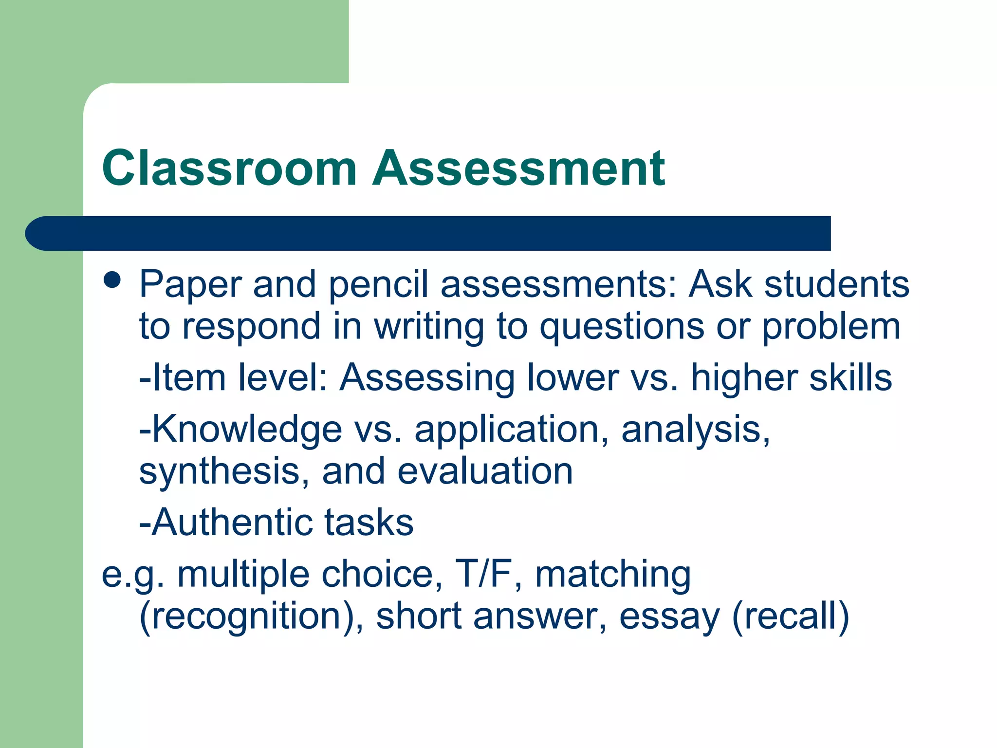 Classroom Assessment
 Paper

and pencil assessments: Ask students
to respond in writing to questions or problem
-Item level: Assessing lower vs. higher skills
-Knowledge vs. application, analysis,
synthesis, and evaluation
-Authentic tasks
e.g. multiple choice, T/F, matching
(recognition), short answer, essay (recall)

 