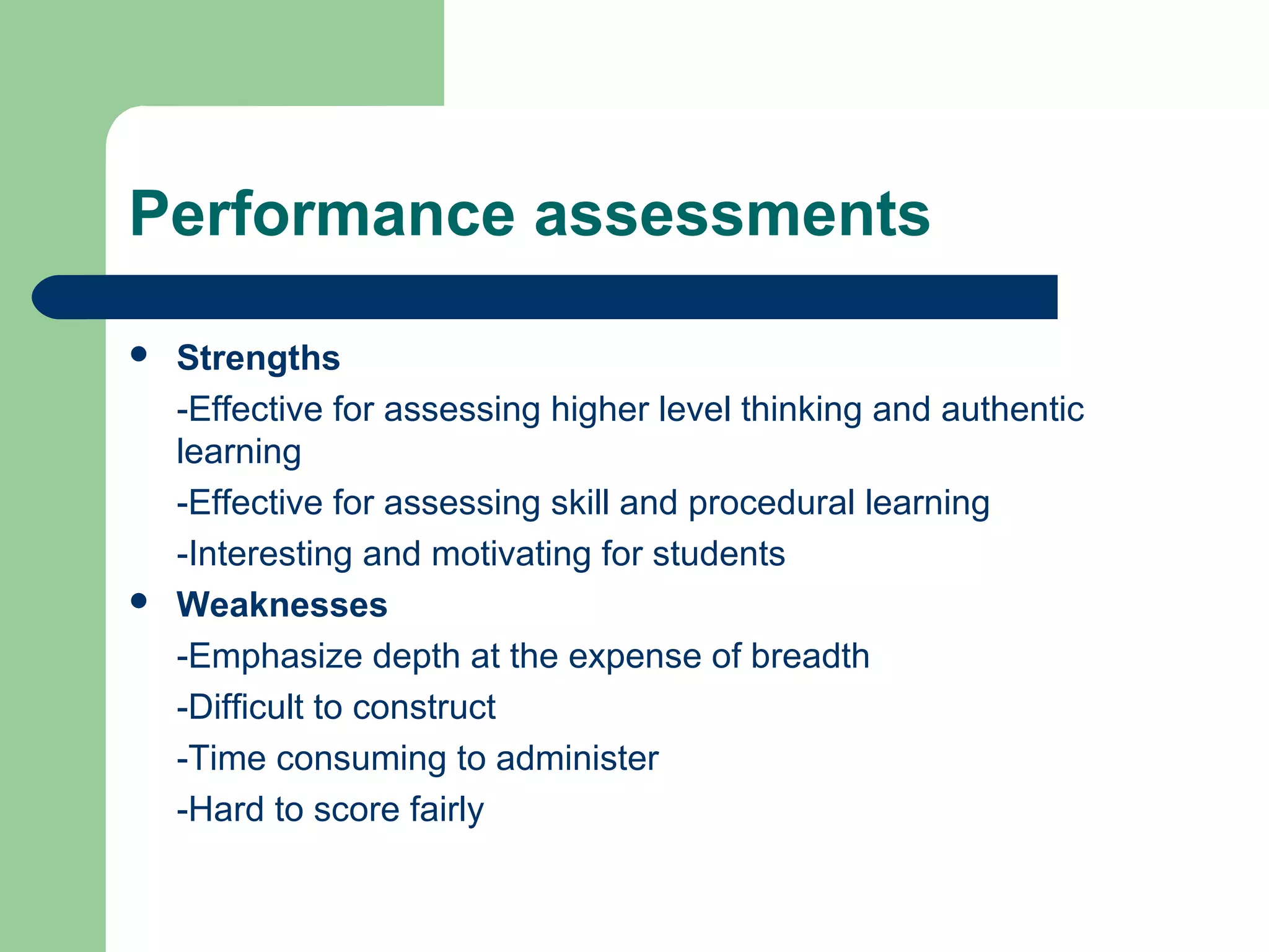 Performance assessments




Strengths
-Effective for assessing higher level thinking and authentic
learning
-Effective for assessing skill and procedural learning
-Interesting and motivating for students
Weaknesses
-Emphasize depth at the expense of breadth
-Difficult to construct
-Time consuming to administer
-Hard to score fairly

 