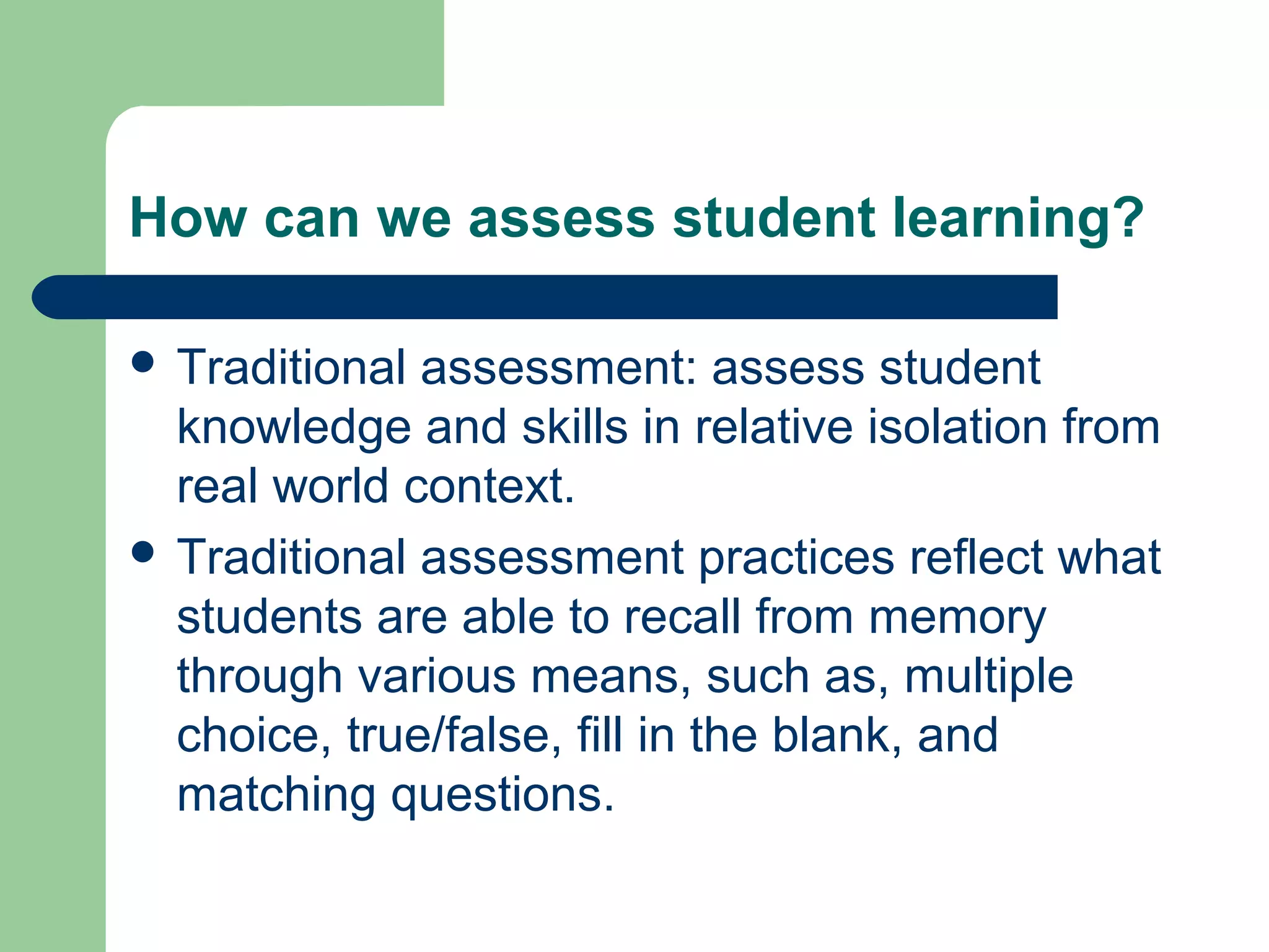 How can we assess student learning?
 Traditional

assessment: assess student
knowledge and skills in relative isolation from
real world context.
 Traditional assessment practices reflect what
students are able to recall from memory
through various means, such as, multiple
choice, true/false, fill in the blank, and
matching questions.

 