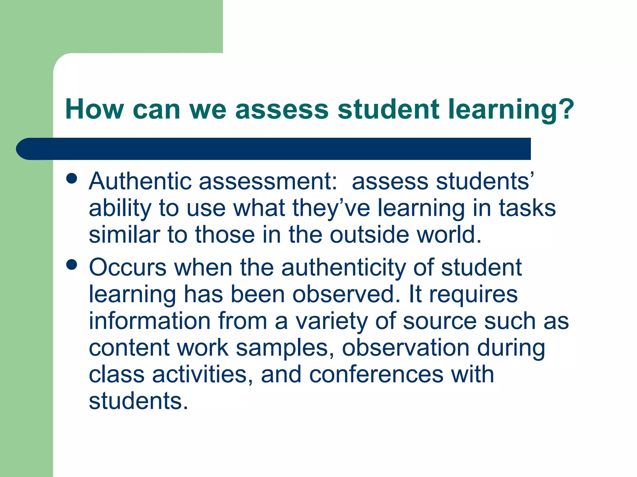How can we assess student learning?
 Authentic

assessment: assess students’
ability to use what they’ve learning in tasks
similar to those in the outside world.
 Occurs when the authenticity of student
learning has been observed. It requires
information from a variety of source such as
content work samples, observation during
class activities, and conferences with
students.

 