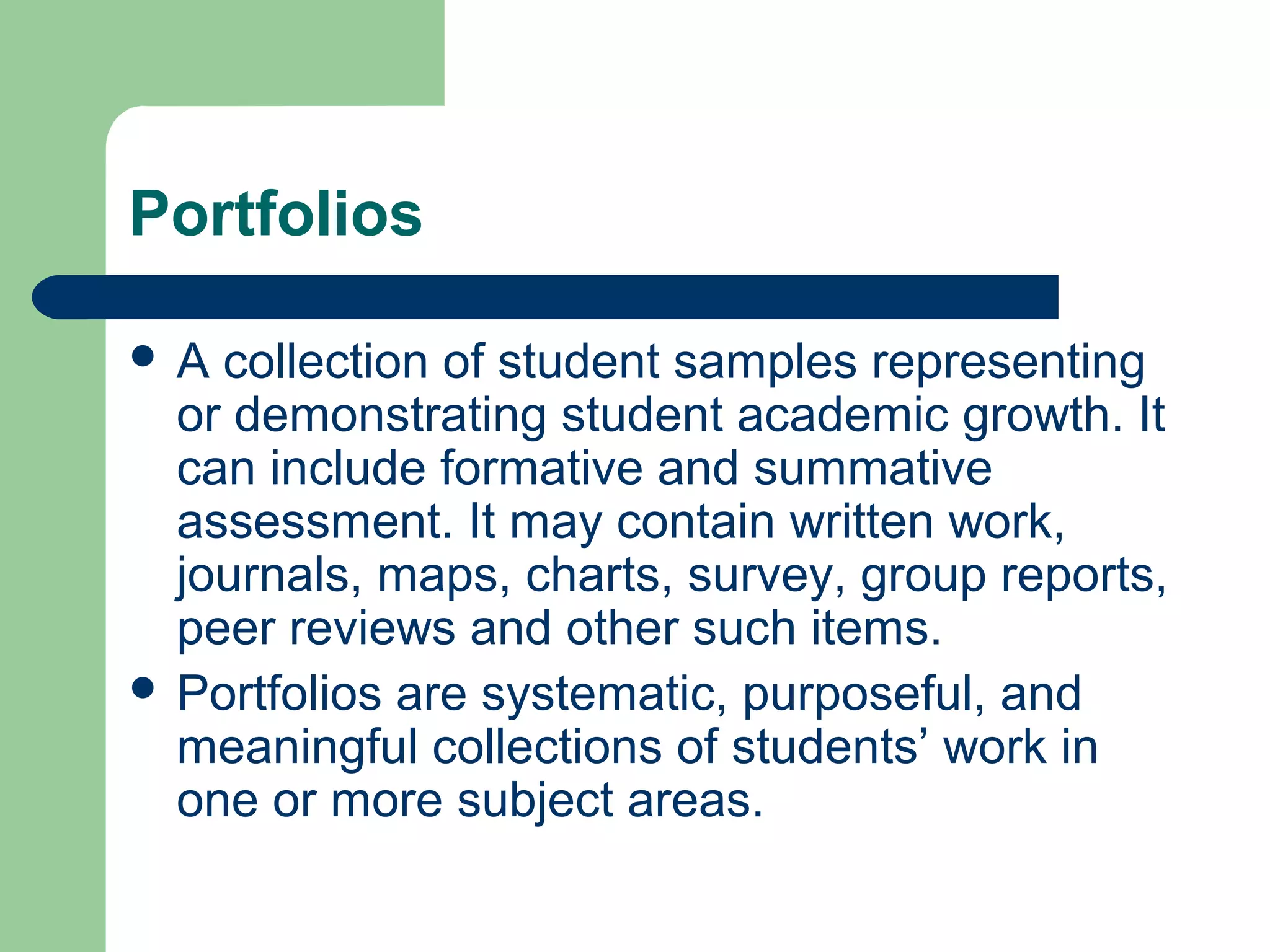 Portfolios
A

collection of student samples representing
or demonstrating student academic growth. It
can include formative and summative
assessment. It may contain written work,
journals, maps, charts, survey, group reports,
peer reviews and other such items.
 Portfolios are systematic, purposeful, and
meaningful collections of students’ work in
one or more subject areas.

 