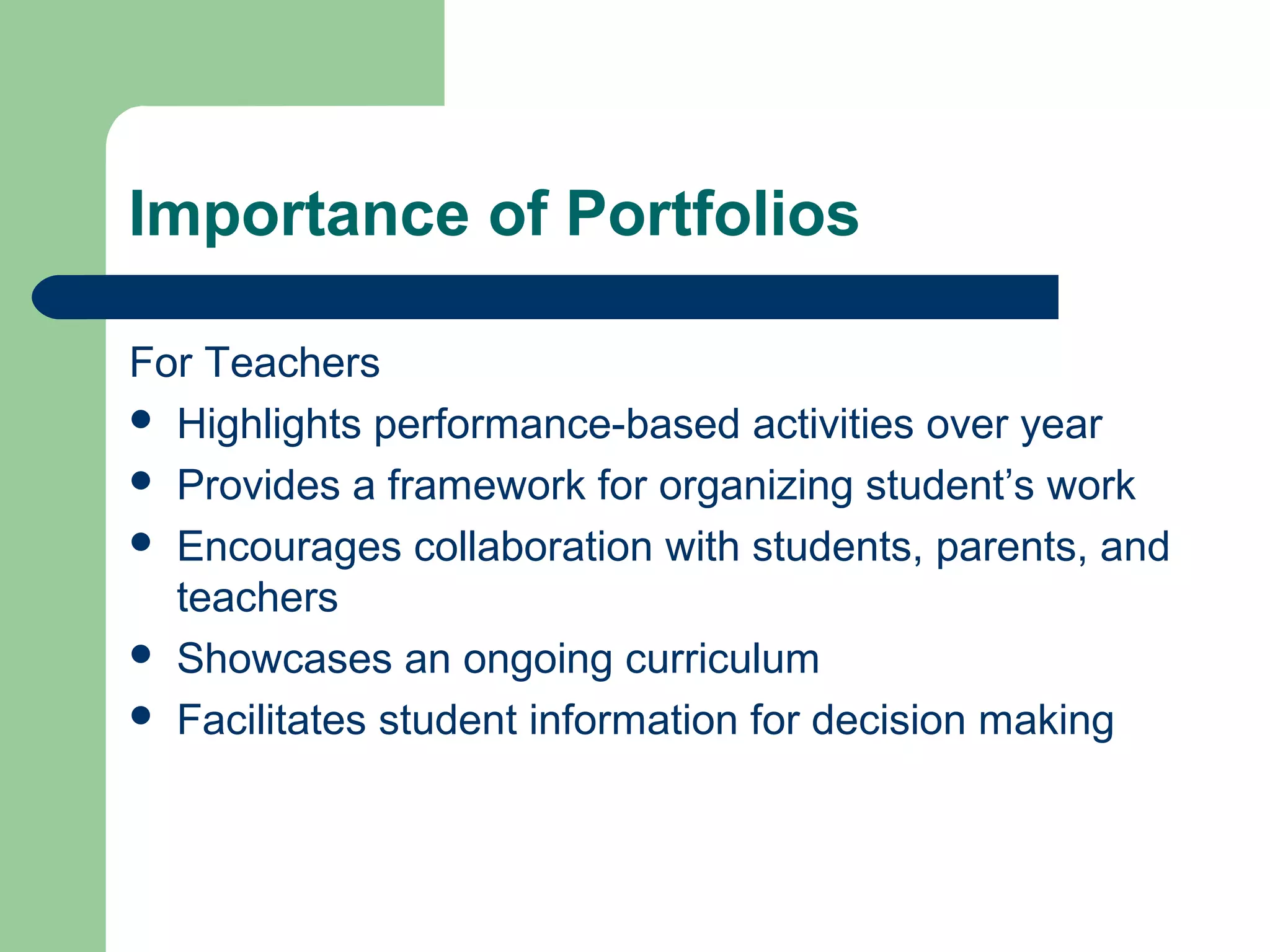 Importance of Portfolios
For Teachers
 Highlights performance-based activities over year
 Provides a framework for organizing student’s work
 Encourages collaboration with students, parents, and
teachers
 Showcases an ongoing curriculum
 Facilitates student information for decision making

 
