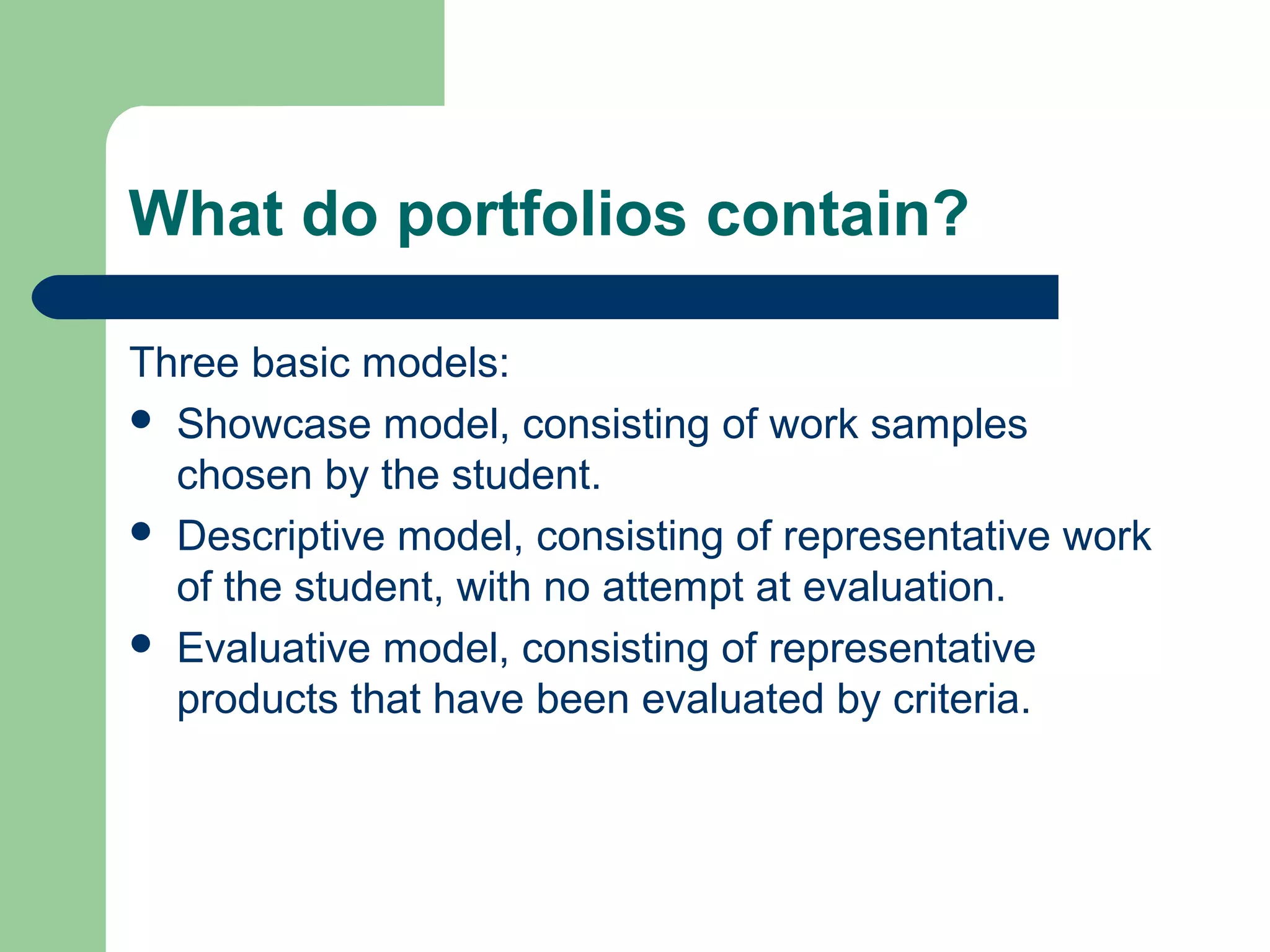 What do portfolios contain?
Three basic models:
 Showcase model, consisting of work samples
chosen by the student.
 Descriptive model, consisting of representative work
of the student, with no attempt at evaluation.
 Evaluative model, consisting of representative
products that have been evaluated by criteria.

 