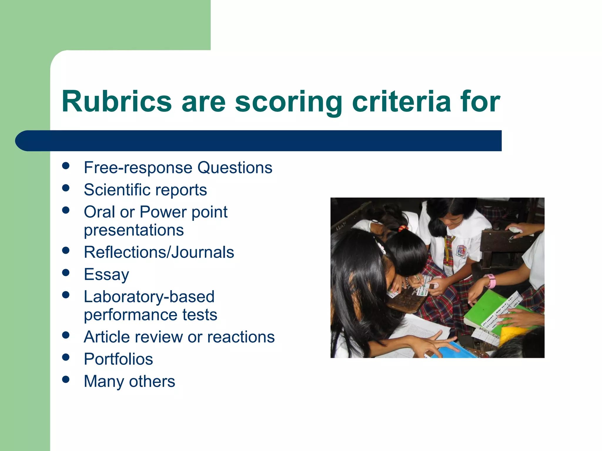 Rubrics are scoring criteria for










Free-response Questions
Scientific reports
Oral or Power point
presentations
Reflections/Journals
Essay
Laboratory-based
performance tests
Article review or reactions
Portfolios
Many others

 