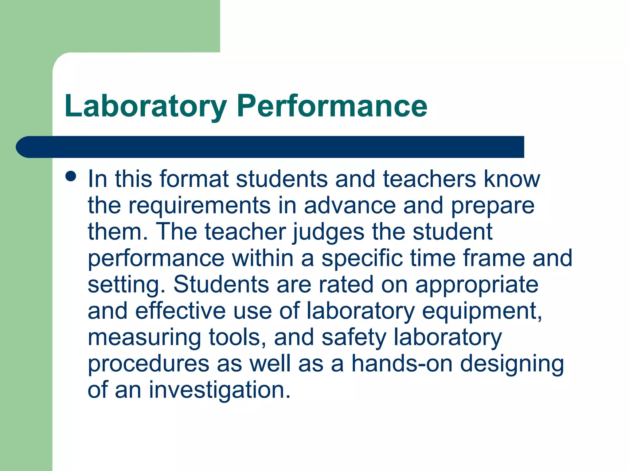 Laboratory Performance
 In

this format students and teachers know
the requirements in advance and prepare
them. The teacher judges the student
performance within a specific time frame and
setting. Students are rated on appropriate
and effective use of laboratory equipment,
measuring tools, and safety laboratory
procedures as well as a hands-on designing
of an investigation.

 