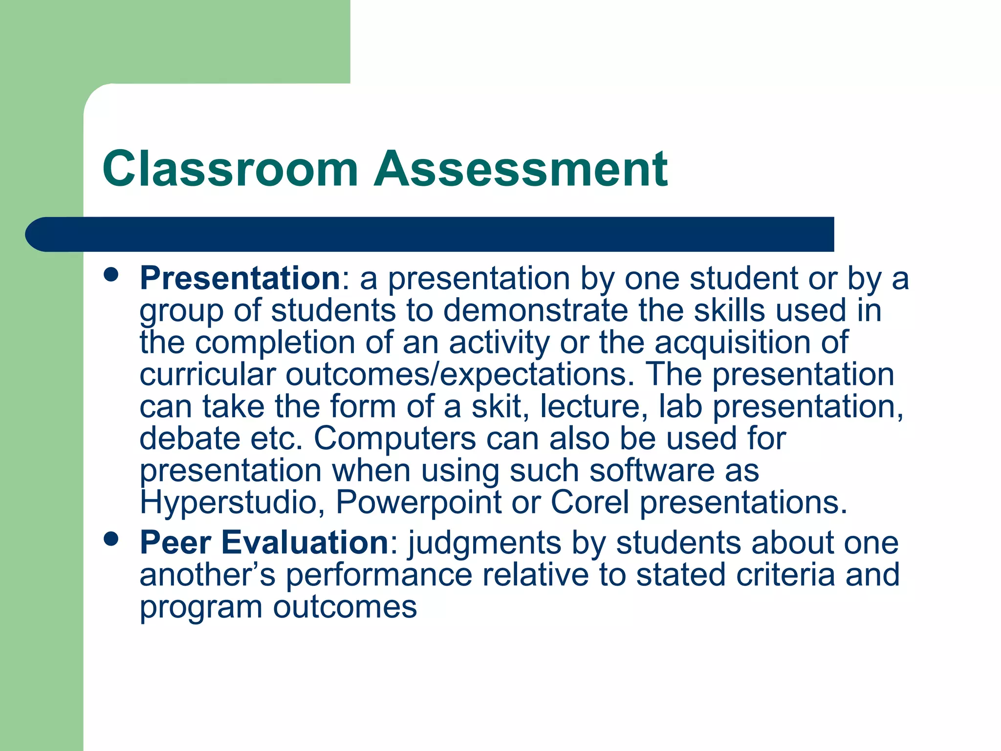 Classroom Assessment




Presentation: a presentation by one student or by a
group of students to demonstrate the skills used in
the completion of an activity or the acquisition of
curricular outcomes/expectations. The presentation
can take the form of a skit, lecture, lab presentation,
debate etc. Computers can also be used for
presentation when using such software as
Hyperstudio, Powerpoint or Corel presentations.
Peer Evaluation: judgments by students about one
another’s performance relative to stated criteria and
program outcomes

 