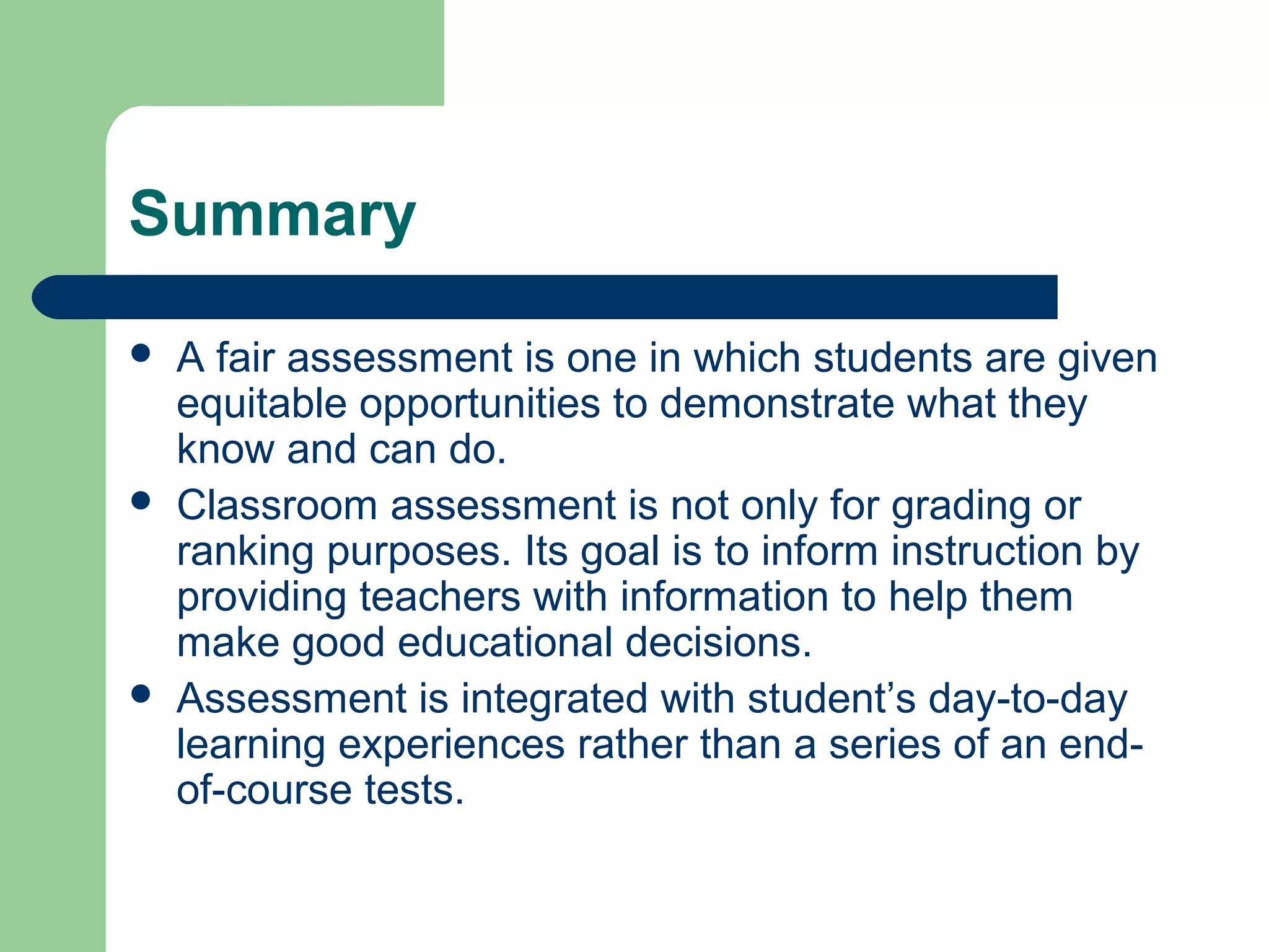 Summary






A fair assessment is one in which students are given
equitable opportunities to demonstrate what they
know and can do.
Classroom assessment is not only for grading or
ranking purposes. Its goal is to inform instruction by
providing teachers with information to help them
make good educational decisions.
Assessment is integrated with student’s day-to-day
learning experiences rather than a series of an endof-course tests.

 
