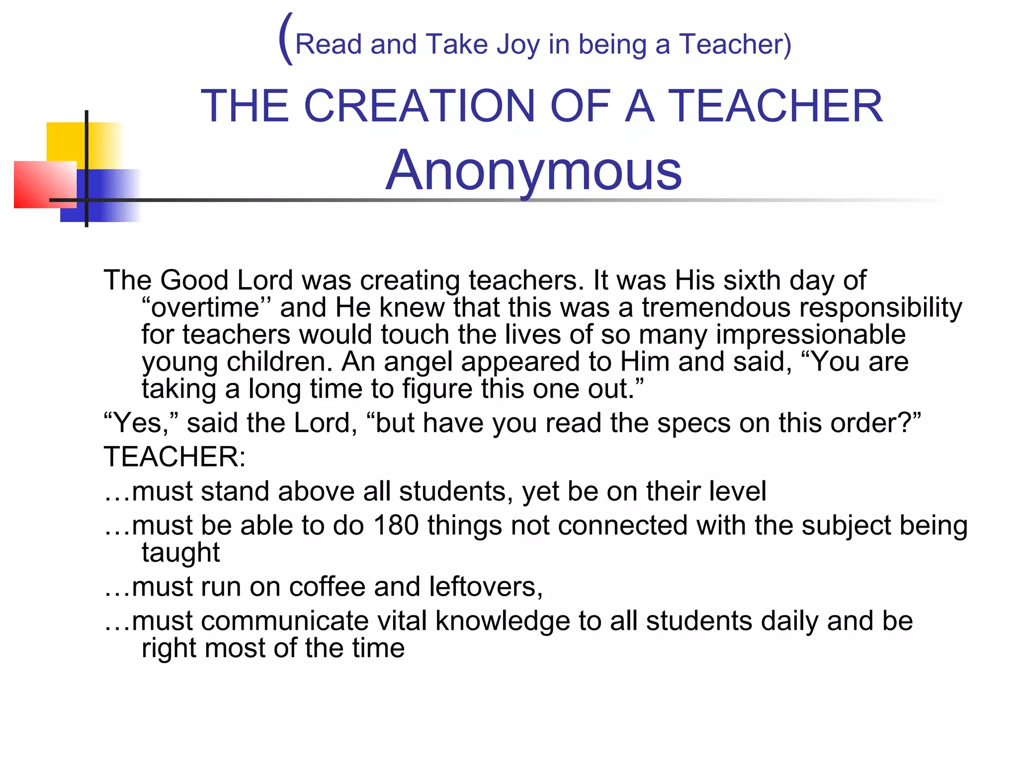 (Read and Take Joy in being a Teacher)
THE CREATION OF A TEACHER

Anonymous

The Good Lord was creating teachers. It was His sixth day of
“overtime’’ and He knew that this was a tremendous responsibility
for teachers would touch the lives of so many impressionable
young children. An angel appeared to Him and said, “You are
taking a long time to figure this one out.”
“Yes,” said the Lord, “but have you read the specs on this order?”
TEACHER:
…must stand above all students, yet be on their level
…must be able to do 180 things not connected with the subject being
taught
…must run on coffee and leftovers,
…must communicate vital knowledge to all students daily and be
right most of the time

 