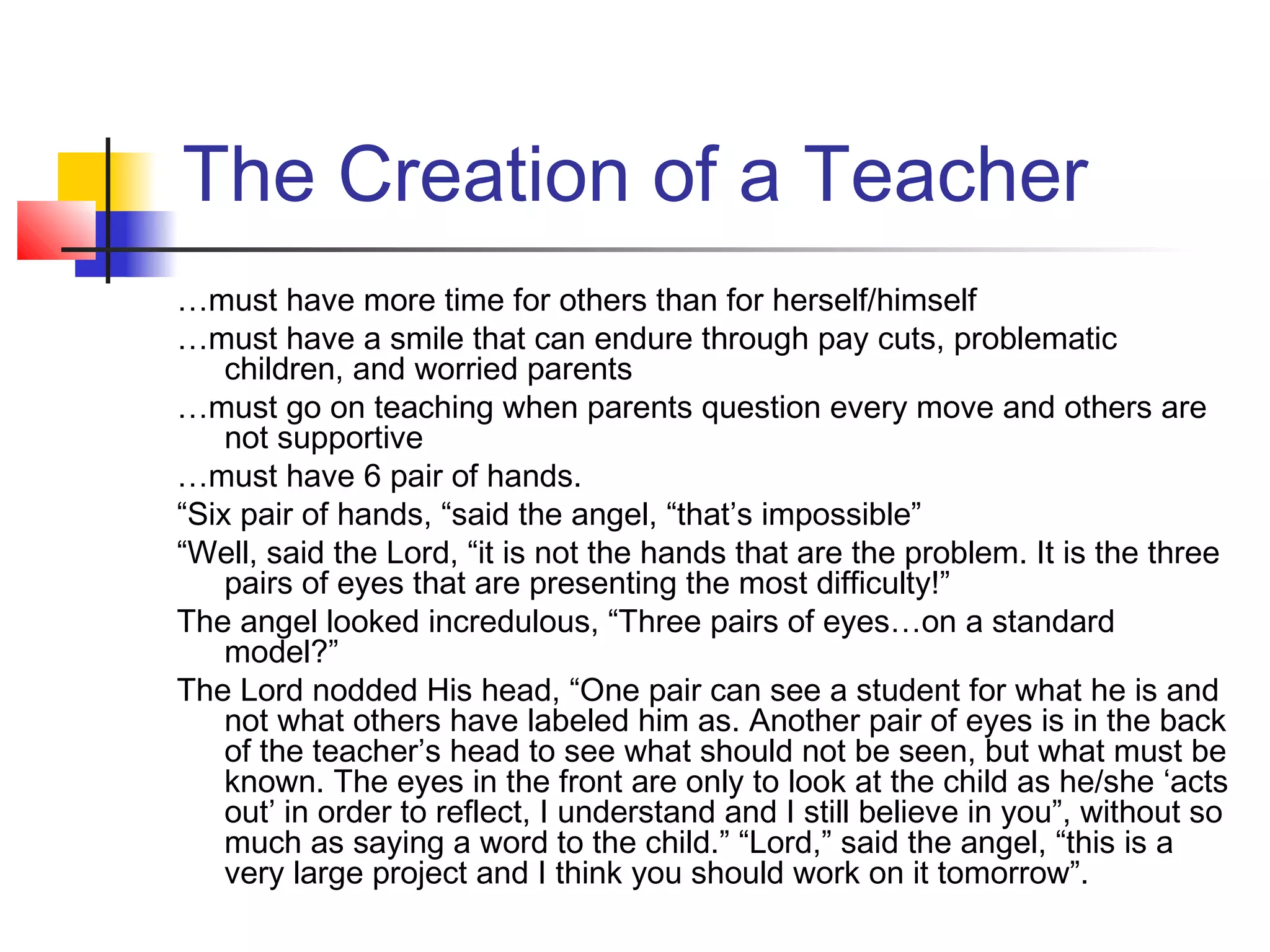 The Creation of a Teacher
…must have more time for others than for herself/himself
…must have a smile that can endure through pay cuts, problematic
children, and worried parents
…must go on teaching when parents question every move and others are
not supportive
…must have 6 pair of hands.
“Six pair of hands, “said the angel, “that’s impossible”
“Well, said the Lord, “it is not the hands that are the problem. It is the three
pairs of eyes that are presenting the most difficulty!”
The angel looked incredulous, “Three pairs of eyes…on a standard
model?”
The Lord nodded His head, “One pair can see a student for what he is and
not what others have labeled him as. Another pair of eyes is in the back
of the teacher’s head to see what should not be seen, but what must be
known. The eyes in the front are only to look at the child as he/she ‘acts
out’ in order to reflect, I understand and I still believe in you”, without so
much as saying a word to the child.” “Lord,” said the angel, “this is a
very large project and I think you should work on it tomorrow”.

 
