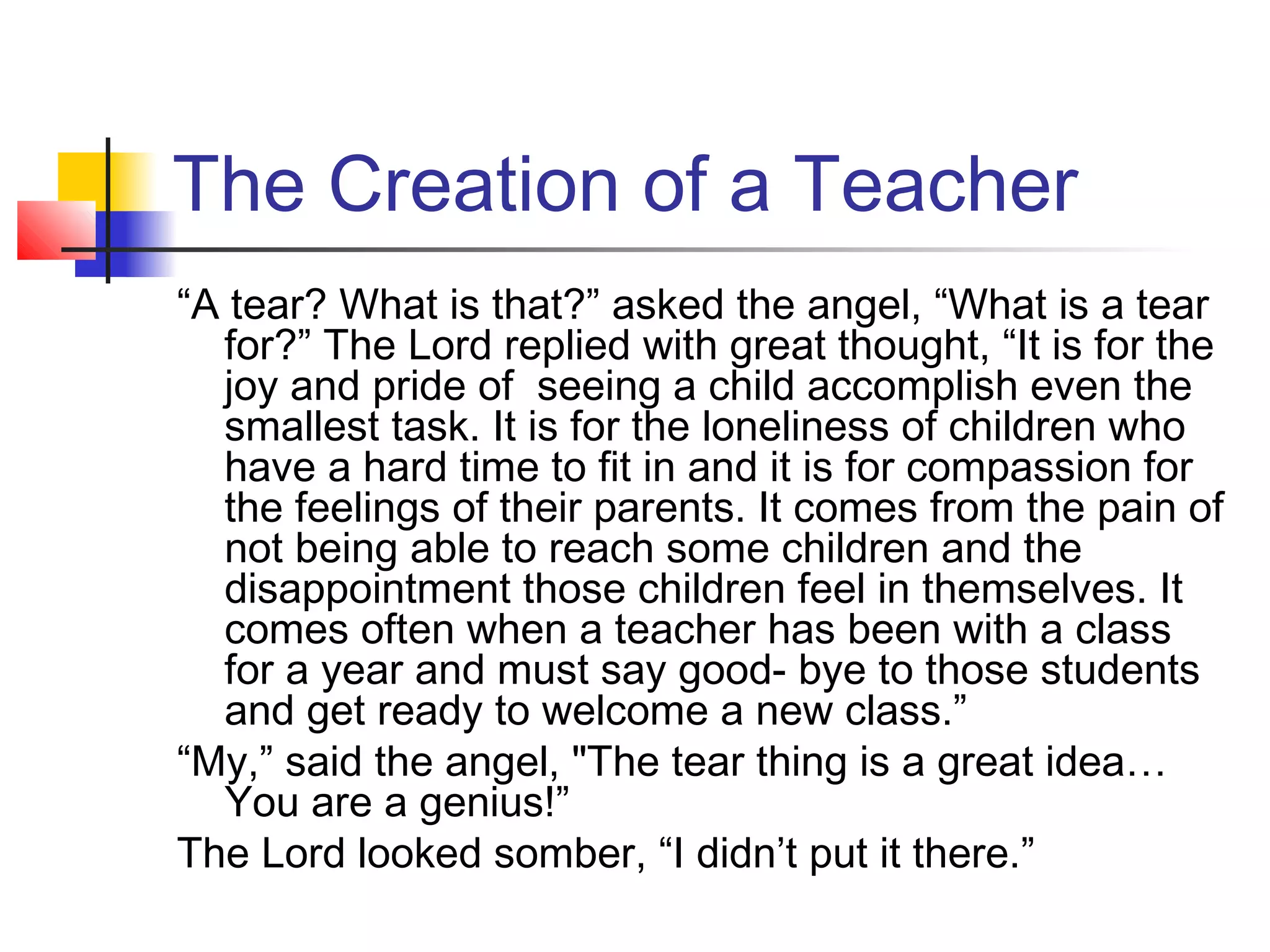 The Creation of a Teacher
“A tear? What is that?” asked the angel, “What is a tear
for?” The Lord replied with great thought, “It is for the
joy and pride of seeing a child accomplish even the
smallest task. It is for the loneliness of children who
have a hard time to fit in and it is for compassion for
the feelings of their parents. It comes from the pain of
not being able to reach some children and the
disappointment those children feel in themselves. It
comes often when a teacher has been with a class
for a year and must say good- bye to those students
and get ready to welcome a new class.”
“My,” said the angel, "The tear thing is a great idea…
You are a genius!”
The Lord looked somber, “I didn’t put it there.”

 