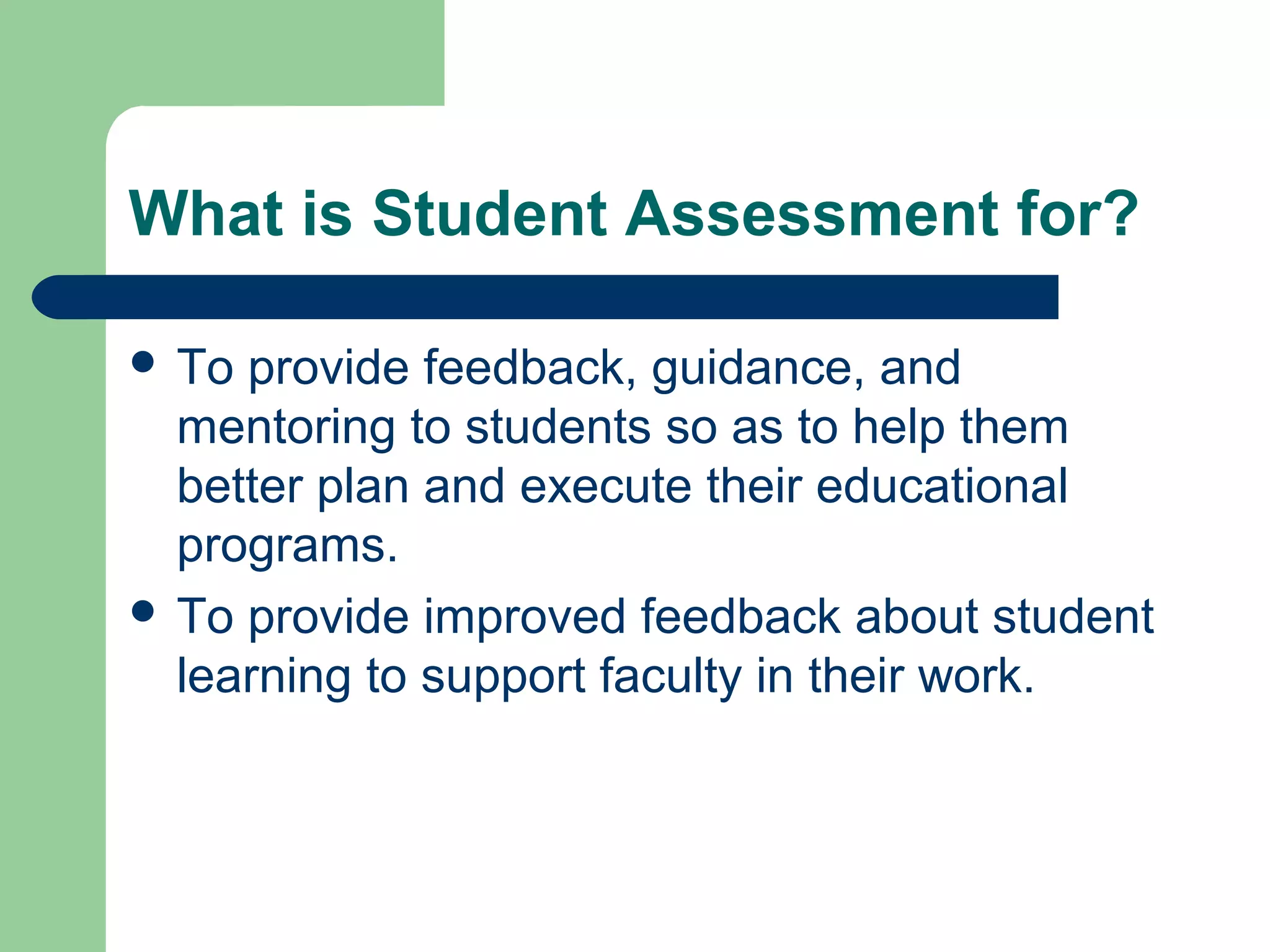 What is Student Assessment for?
 To

provide feedback, guidance, and
mentoring to students so as to help them
better plan and execute their educational
programs.
 To provide improved feedback about student
learning to support faculty in their work.

 