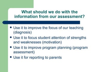 What should we do with the
information from our assessment?
 Use

it to improve the focus of our teaching
(diagnosis)
 Use it to focus student attention of strengths
and weaknesses (motivation)
 Use it to improve program planning (program
assessment)
 Use it for reporting to parents

 