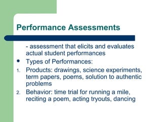 Performance Assessments


1.

2.

- assessment that elicits and evaluates
actual student performances
Types of Performances:
Products: drawings, science experiments,
term papers, poems, solution to authentic
problems
Behavior: time trial for running a mile,
reciting a poem, acting tryouts, dancing

 