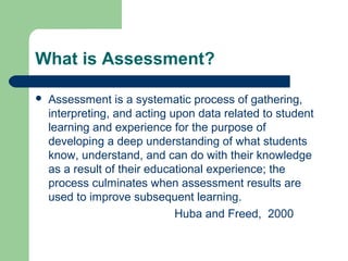 What is Assessment?


Assessment is a systematic process of gathering,
interpreting, and acting upon data related to student
learning and experience for the purpose of
developing a deep understanding of what students
know, understand, and can do with their knowledge
as a result of their educational experience; the
process culminates when assessment results are
used to improve subsequent learning.
Huba and Freed, 2000

 