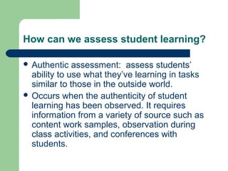 How can we assess student learning?
 Authentic

assessment: assess students’
ability to use what they’ve learning in tasks
similar to those in the outside world.
 Occurs when the authenticity of student
learning has been observed. It requires
information from a variety of source such as
content work samples, observation during
class activities, and conferences with
students.

 