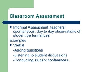 Classroom Assessment
 Informal

Assessment: teachers’
spontaneous, day to day observations of
student performances.
Examples
 Verbal
-Asking questions
-Listening to student discussions
-Conducting student conferences

 