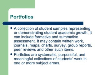 Portfolios
A

collection of student samples representing
or demonstrating student academic growth. It
can include formative and summative
assessment. It may contain written work,
journals, maps, charts, survey, group reports,
peer reviews and other such items.
 Portfolios are systematic, purposeful, and
meaningful collections of students’ work in
one or more subject areas.

 