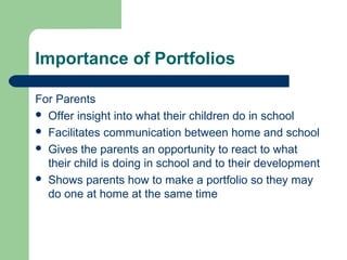 Importance of Portfolios
For Parents
 Offer insight into what their children do in school
 Facilitates communication between home and school
 Gives the parents an opportunity to react to what
their child is doing in school and to their development
 Shows parents how to make a portfolio so they may
do one at home at the same time

 